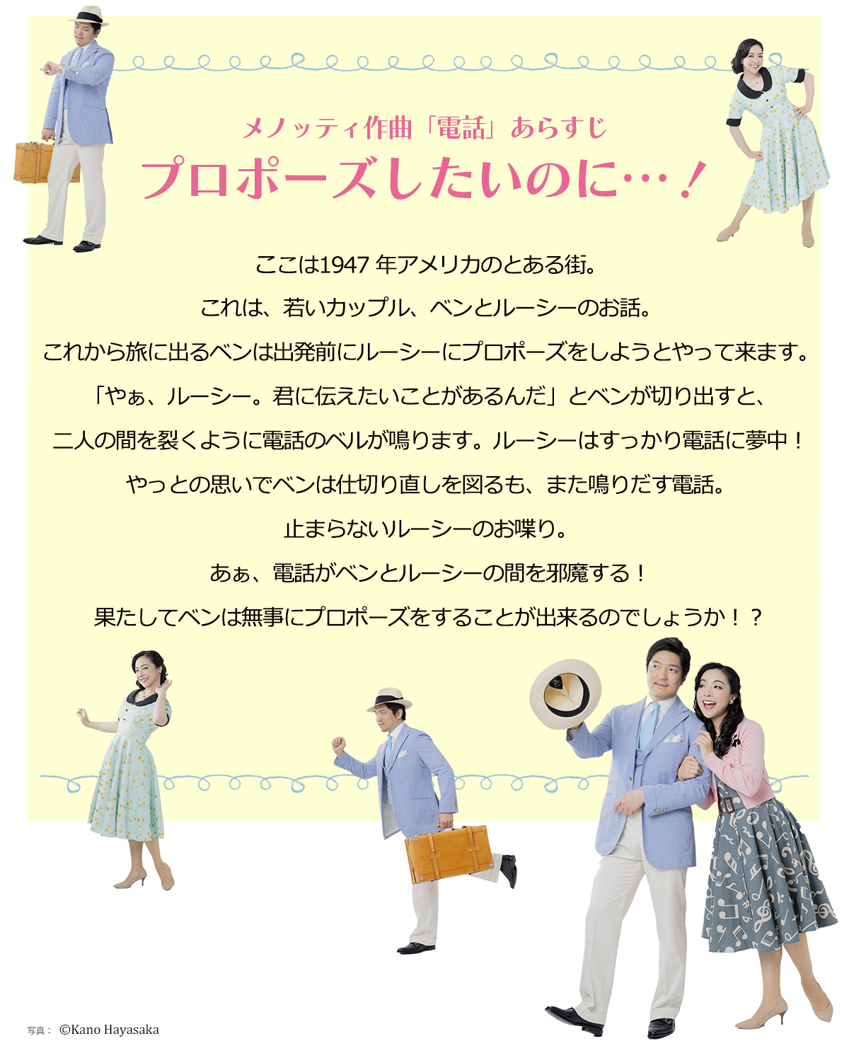 ここは1947 年アメリカのとある街。これは、若いカップル、ベンとルーシーのお話。これから旅に出るベンは出発前にルーシーにプロポーズをしようとやって来ます。「やぁ、ルーシー。君に伝えたいことがあるんだ」とベンが切り出すと、二人の間を裂くように電話のベルが鳴ります。ルーシーはすっかり電話に夢中！やっとの思いでベンは仕切り直しを図るも、また鳴りだす電話。止まらないルーシーのお喋り。あぁ、電話がベンとルーシーの間を邪魔する！果たしてベンは無事にプロポーズをすることが出来るのでしょうか！？